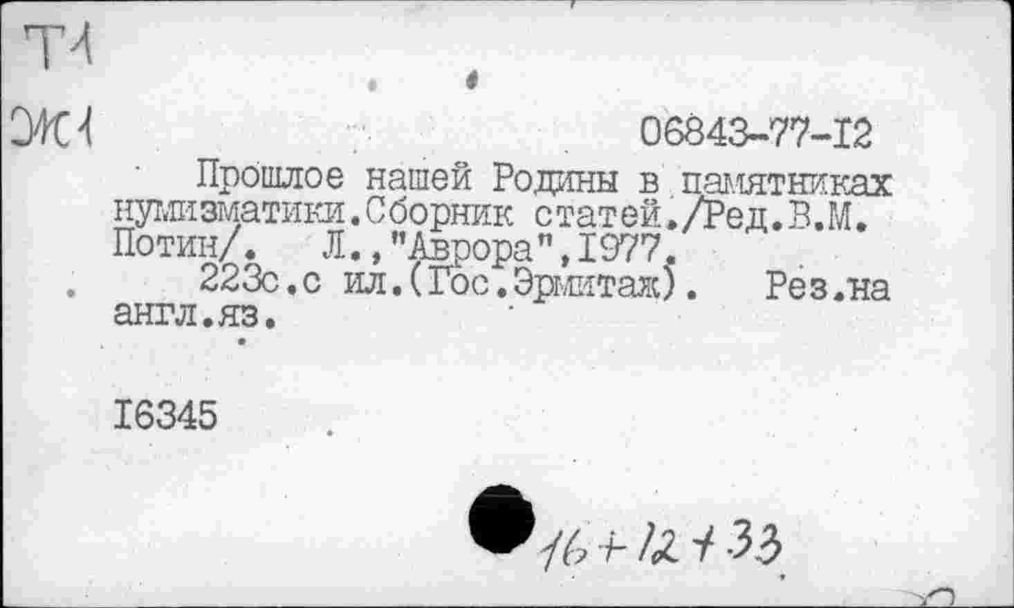 ﻿СШ	06843-77-12
Прошлое нашей Родины в памятниках нумизматики. С борник с тат ей. /Ре д. В. М. Потин/.	Л., ’’Аврора", 1977.
.	223с.с ил.(Гос.Эрмитаж). Рез.на
англ.яз.
16345